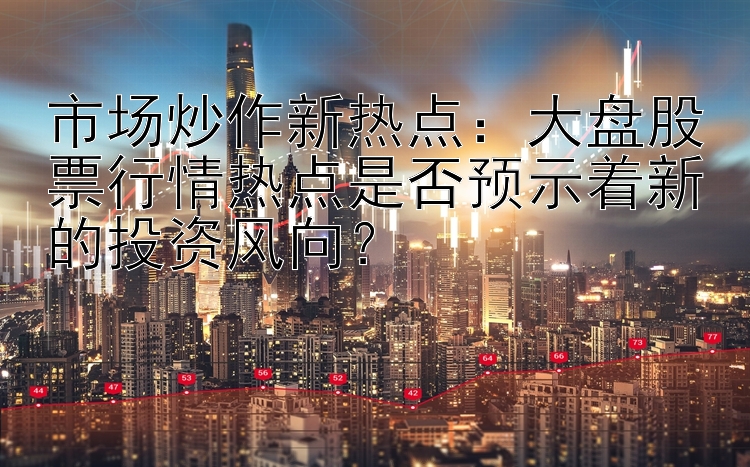 市场炒作新热点：大盘股票行情热点是否预示着新的投资风向？