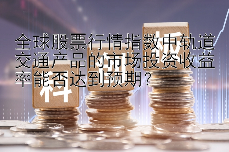 全球股票行情指数中轨道交通产品的市场投资收益率能否达到预期？