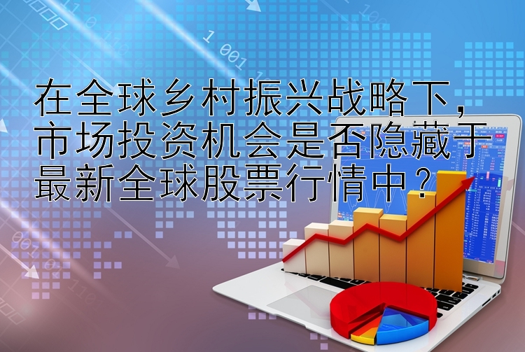 在全球乡村振兴战略下，市场投资机会是否隐藏于最新全球股票行情中？