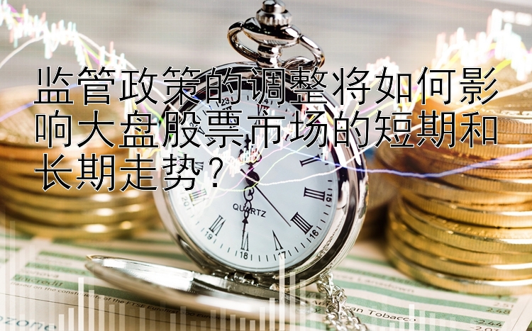 监管政策的调整将如何影响大盘股票市场的短期和长期走势？