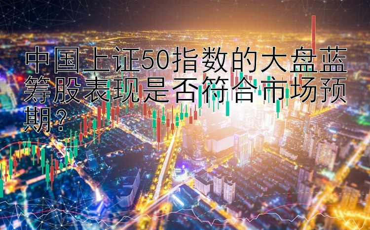 中国上证50指数的大盘蓝筹股表现是否符合市场预期？