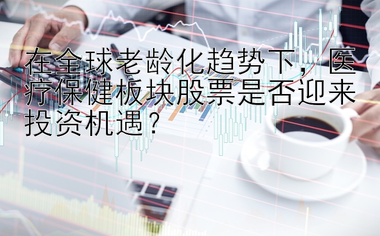 在全球老龄化趋势下，医疗保健板块股票是否迎来投资机遇？