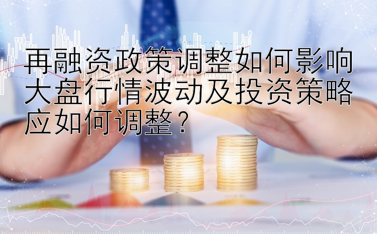 再融资政策调整如何影响大盘行情波动及投资策略应如何调整？