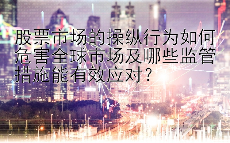 股票市场的操纵行为如何危害全球市场及哪些监管措施能有效应对？