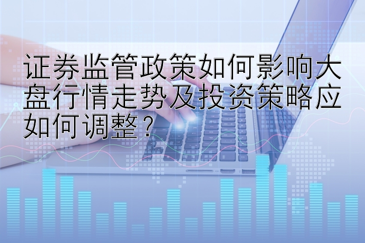 证券监管政策如何影响大盘行情走势及投资策略应如何调整？