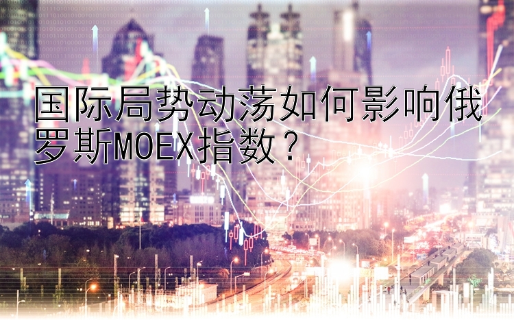 国际局势动荡如何影响俄罗斯MOEX指数？